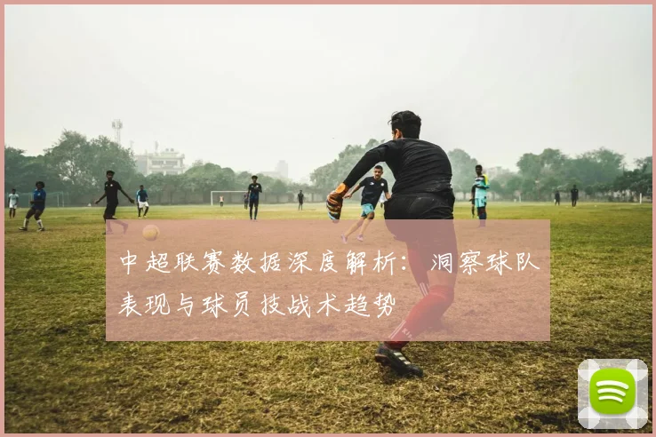 中超联赛数据深度解析：洞察球队表现与球员技战术趋势
