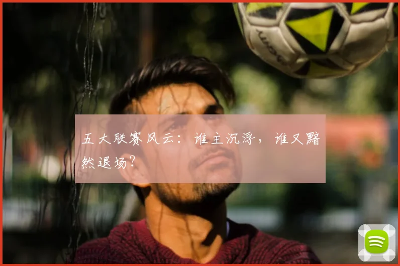 五大联赛风云：谁主沉浮，谁又黯然退场？