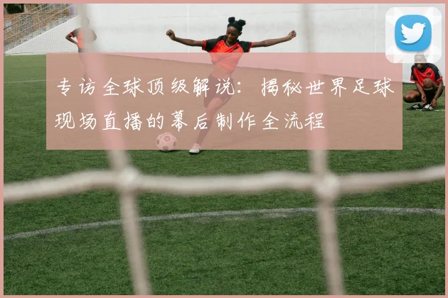 专访全球顶级解说：揭秘世界足球现场直播的幕后制作全流程