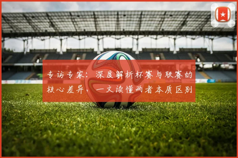 专访专家：深度解析杯赛与联赛的核心差异，一文读懂两者本质区别