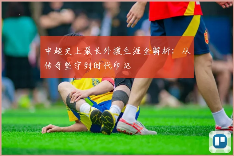 中超史上最长外援生涯全解析:从传奇坚守到时代印记
