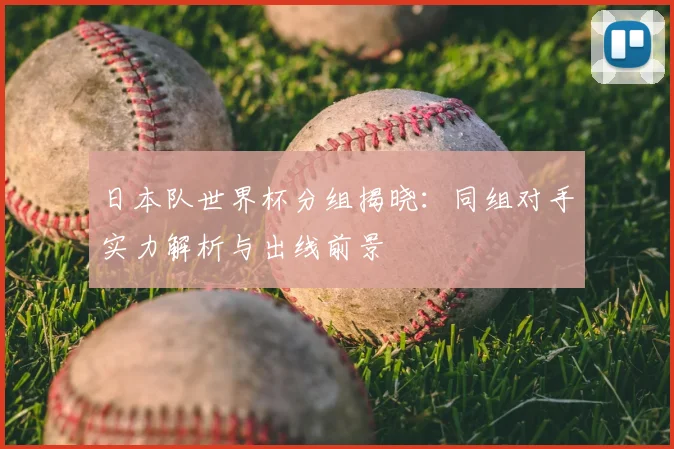 日本队世界杯分组揭晓：同组对手实力解析与出线前景
