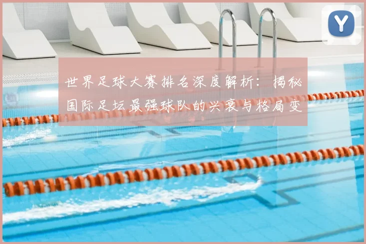 世界足球大赛排名深度解析：揭秘国际足坛最强球队的兴衰与格局变迁_20260609201416