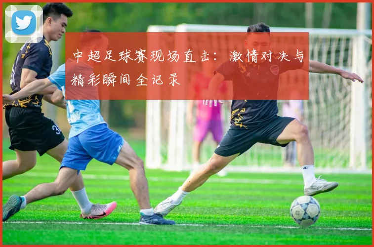 中超足球赛现场直击:激情对决与精彩瞬间全记录
