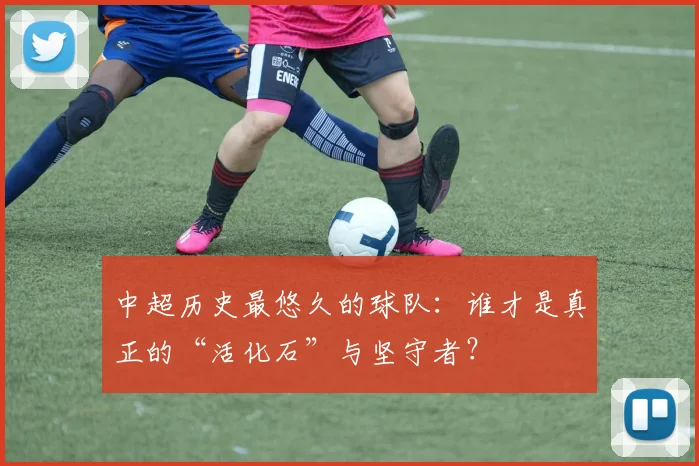 中超历史最悠久的球队:谁才是真正的“活化石”与坚守者?