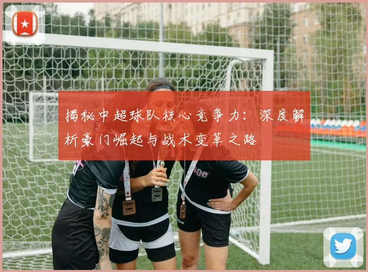 揭秘中超球队核心竞争力：深度解析豪门崛起与战术变革之路