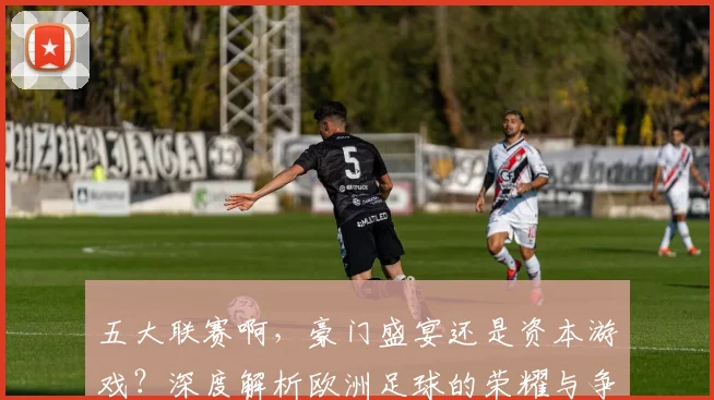 五大联赛啊,豪门盛宴还是资本游戏?深度解析欧洲足球的荣耀与争议