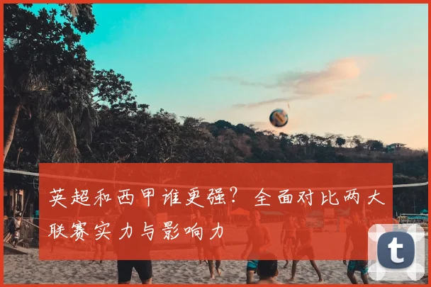 英超和西甲谁更强？全面对比两大联赛实力与影响力
