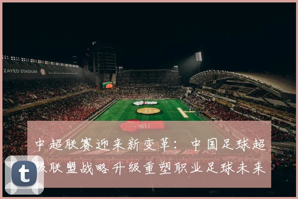 中超联赛迎来新变革：中国足球超级联盟战略升级重塑职业足球未来