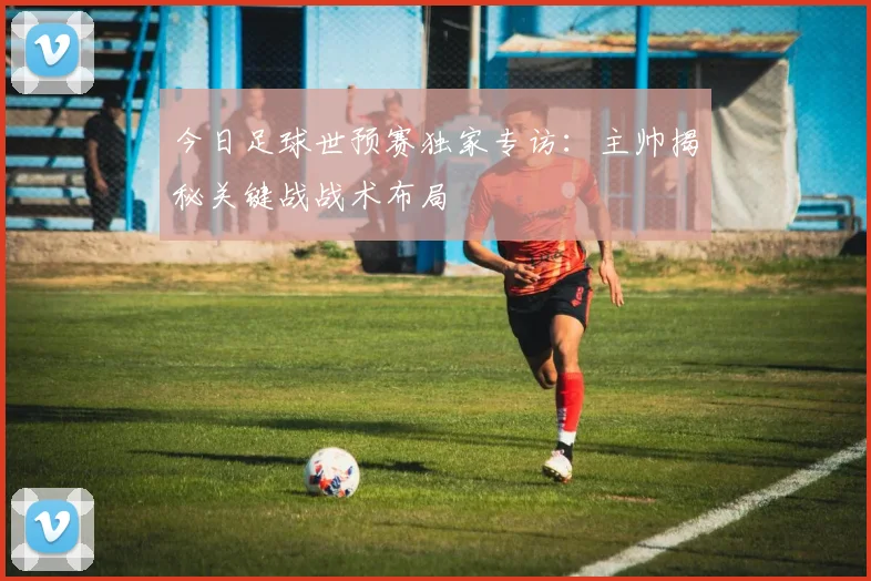 今日足球世预赛独家专访：主帅揭秘关键战战术布局