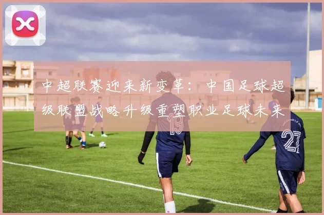 中超联赛迎来新变革:中国足球超级联盟战略升级重塑职业足球未来