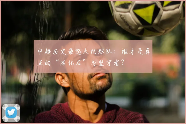 中超历史最悠久的球队:谁才是真正的“活化石”与坚守者?